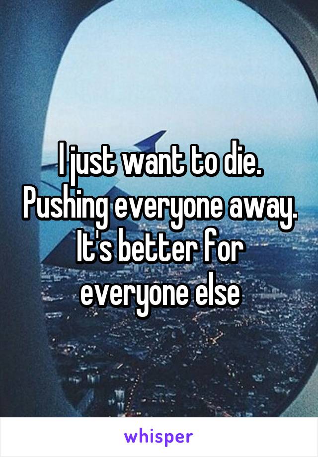 I just want to die. Pushing everyone away. It's better for everyone else