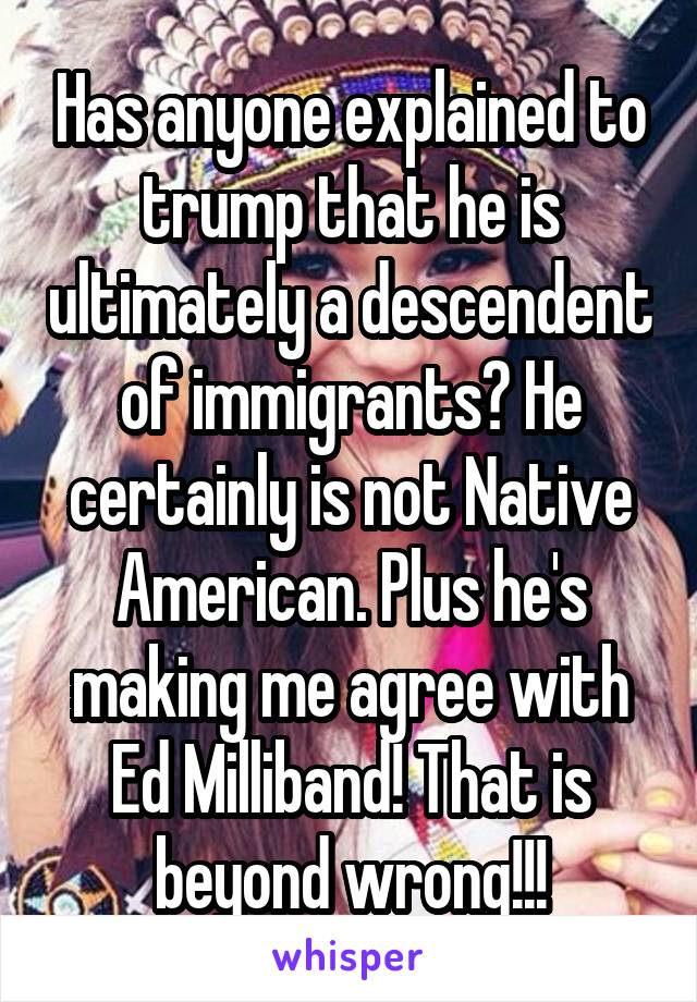 Has anyone explained to trump that he is ultimately a descendent of immigrants? He certainly is not Native American. Plus he's making me agree with Ed Milliband! That is beyond wrong!!!