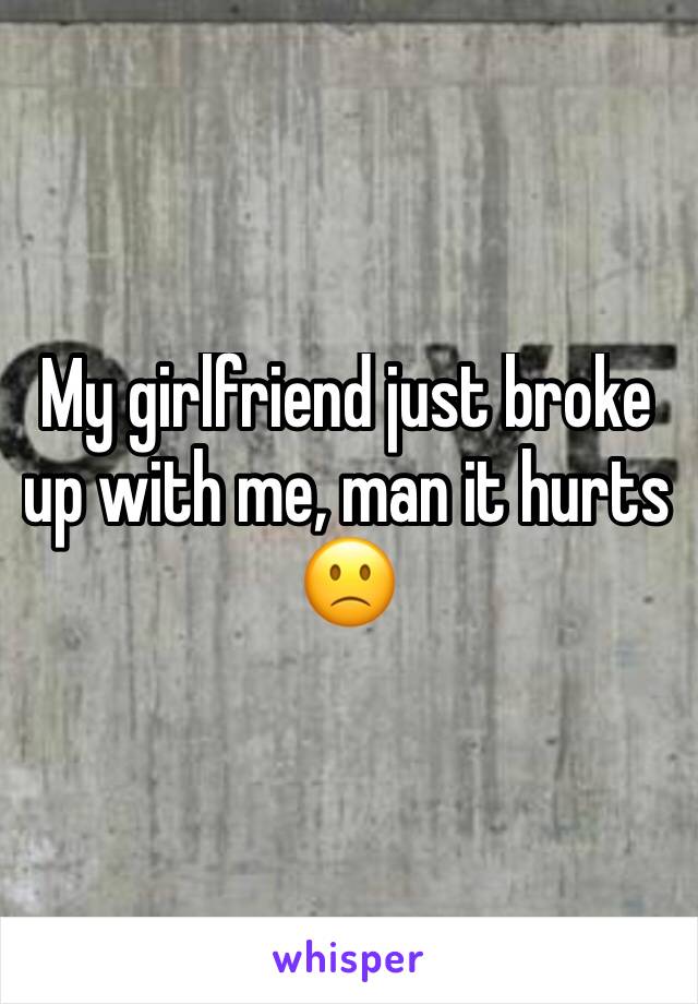 My girlfriend just broke up with me, man it hurts 🙁