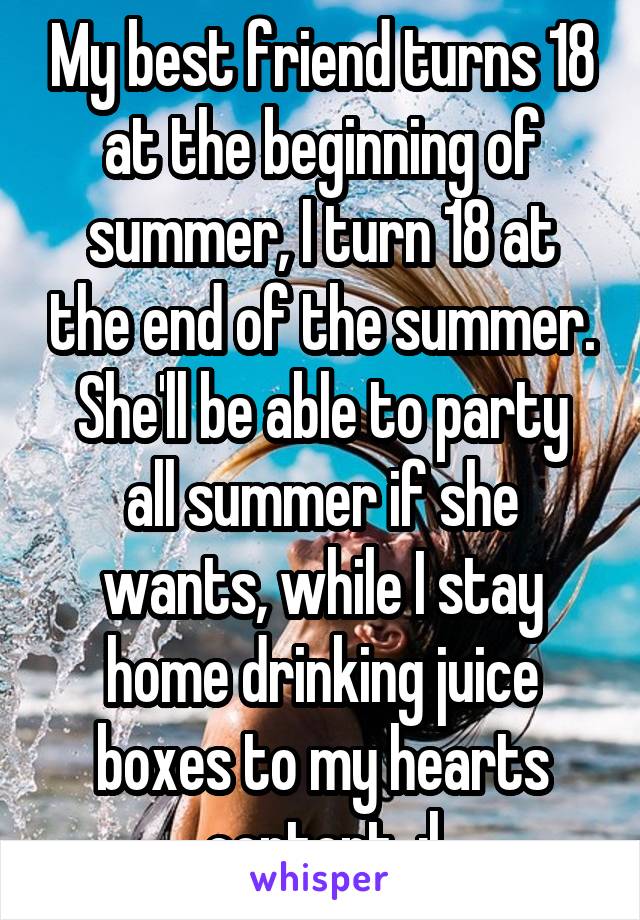 My best friend turns 18 at the beginning of summer, I turn 18 at the end of the summer.
She'll be able to party all summer if she wants, while I stay home drinking juice boxes to my hearts content. :|