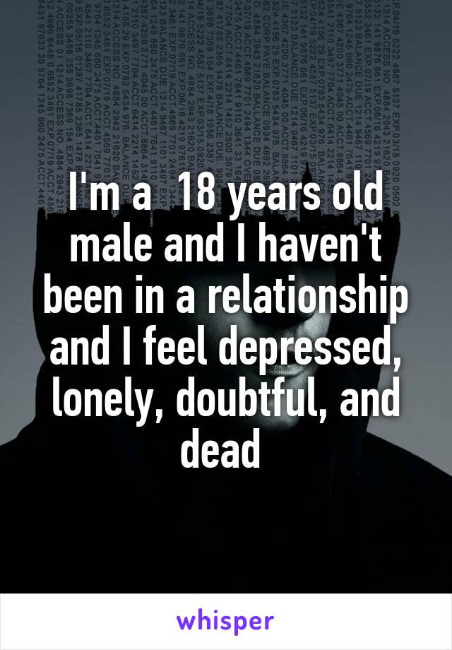 I'm a  18 years old male and I haven't been in a relationship and I feel depressed, lonely, doubtful, and dead 