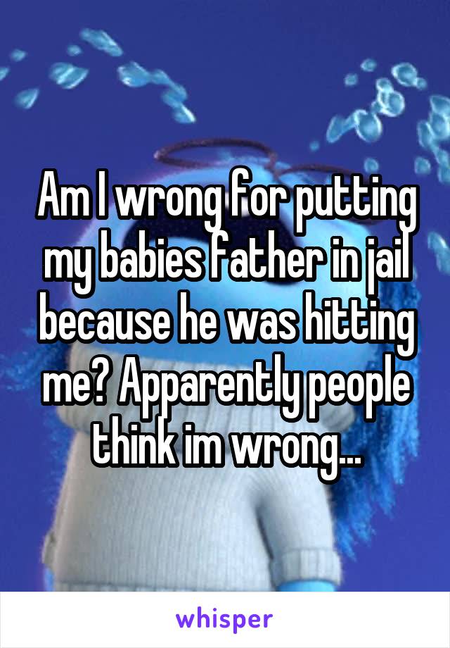 Am I wrong for putting my babies father in jail because he was hitting me? Apparently people think im wrong...