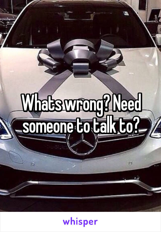 Whats wrong? Need someone to talk to?