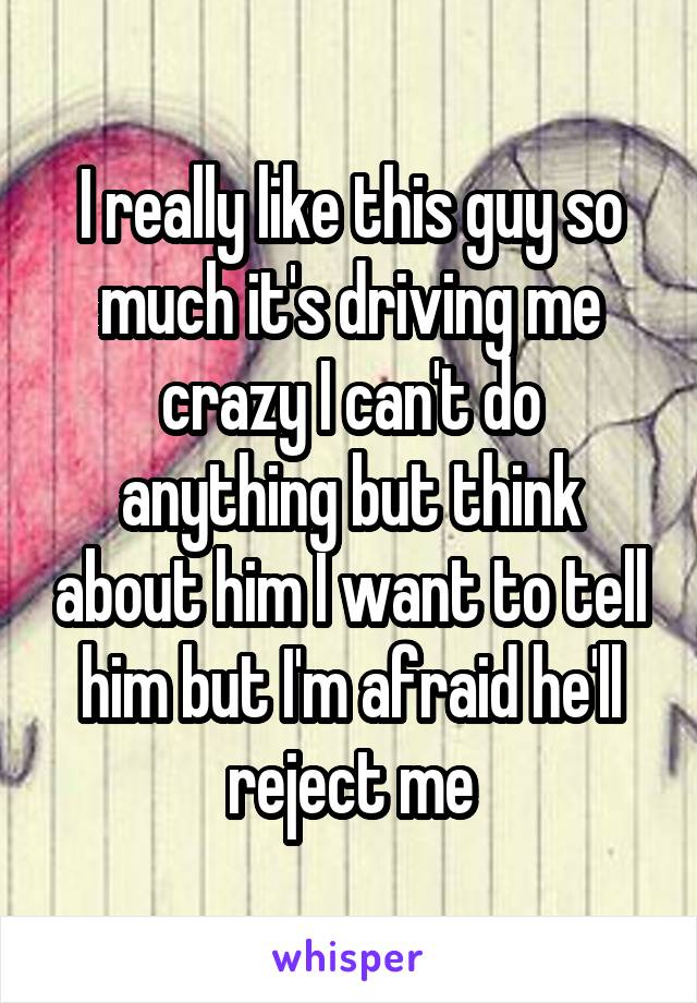 I really like this guy so much it's driving me crazy I can't do anything but think about him I want to tell him but I'm afraid he'll reject me