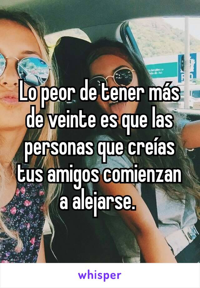 Lo peor de tener más de veinte es que las personas que creías tus amigos comienzan a alejarse. 