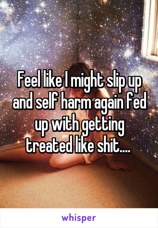 Feel like I might slip up and self harm again fed up with getting treated like shit.... 