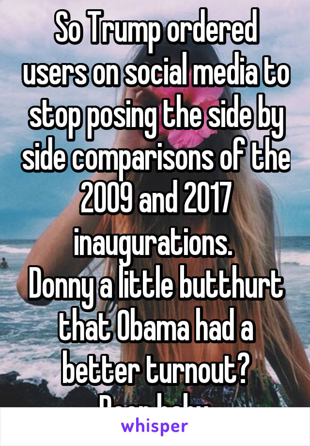 So Trump ordered users on social media to stop posing the side by side comparisons of the 2009 and 2017 inaugurations. 
Donny a little butthurt that Obama had a better turnout?
Poor baby.