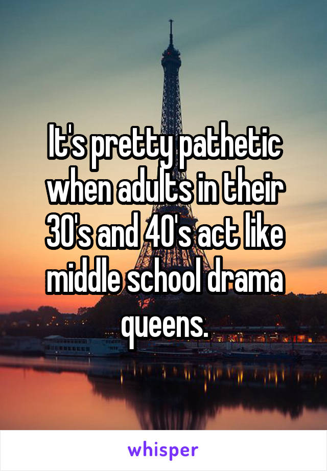 It's pretty pathetic when adults in their 30's and 40's act like middle school drama queens.