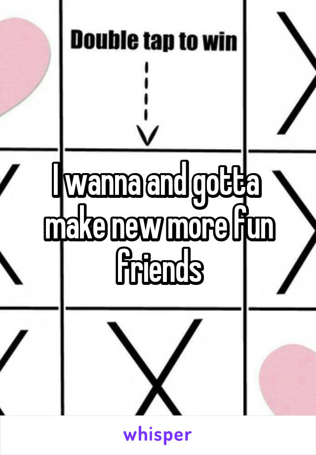 I wanna and gotta  make new more fun friends