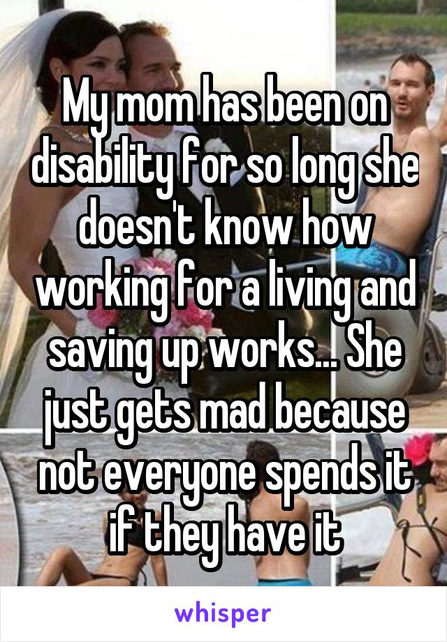 My mom has been on disability for so long she doesn't know how working for a living and saving up works... She just gets mad because not everyone spends it if they have it