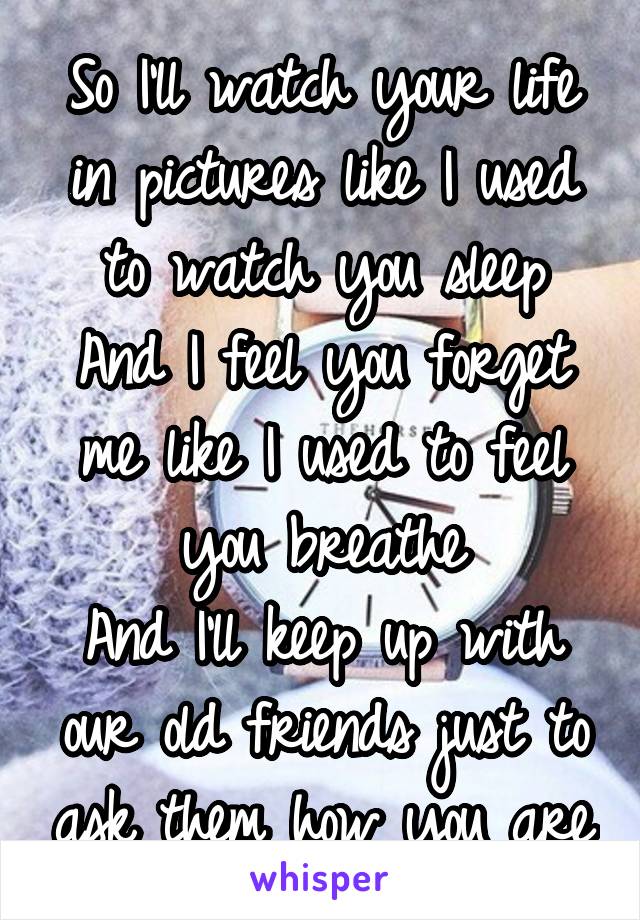 So I'll watch your life in pictures like I used to watch you sleep
And I feel you forget me like I used to feel you breathe
And I'll keep up with our old friends just to ask them how you are