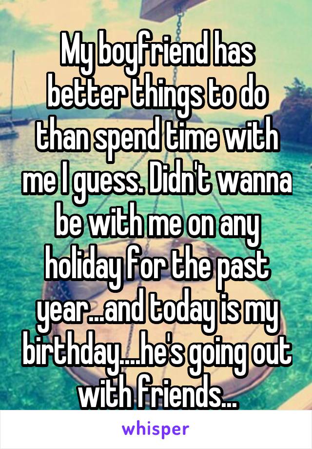 My boyfriend has better things to do than spend time with me I guess. Didn't wanna be with me on any holiday for the past year...and today is my birthday....he's going out with friends...