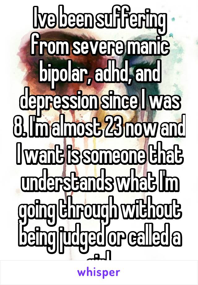 Ive been suffering from severe manic bipolar, adhd, and depression since I was 8. I'm almost 23 now and I want is someone that understands what I'm going through without being judged or called a girl.