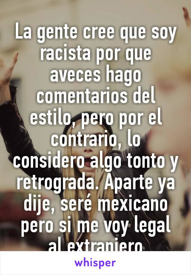 La gente cree que soy racista por que aveces hago comentarios del estilo, pero por el contrario, lo considero algo tonto y retrograda. Aparte ya dije, seré mexicano pero si me voy legal al extranjero