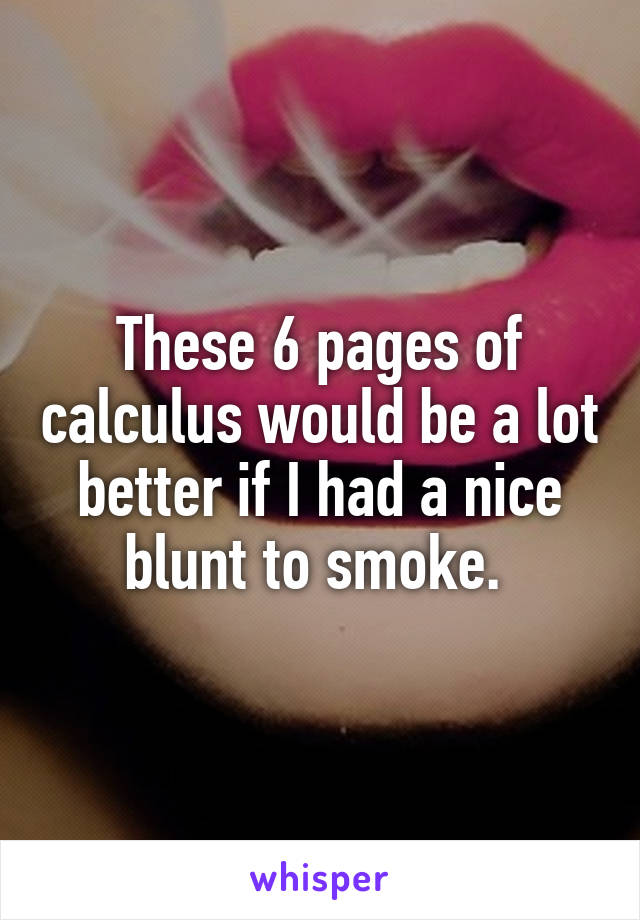 These 6 pages of calculus would be a lot better if I had a nice blunt to smoke. 