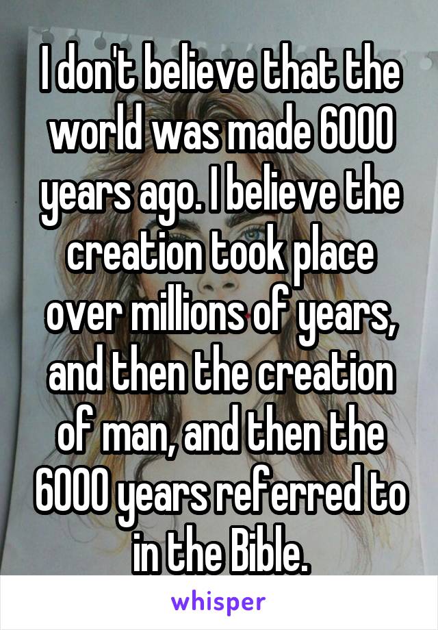 I don't believe that the world was made 6000 years ago. I believe the creation took place over millions of years, and then the creation of man, and then the 6000 years referred to in the Bible.