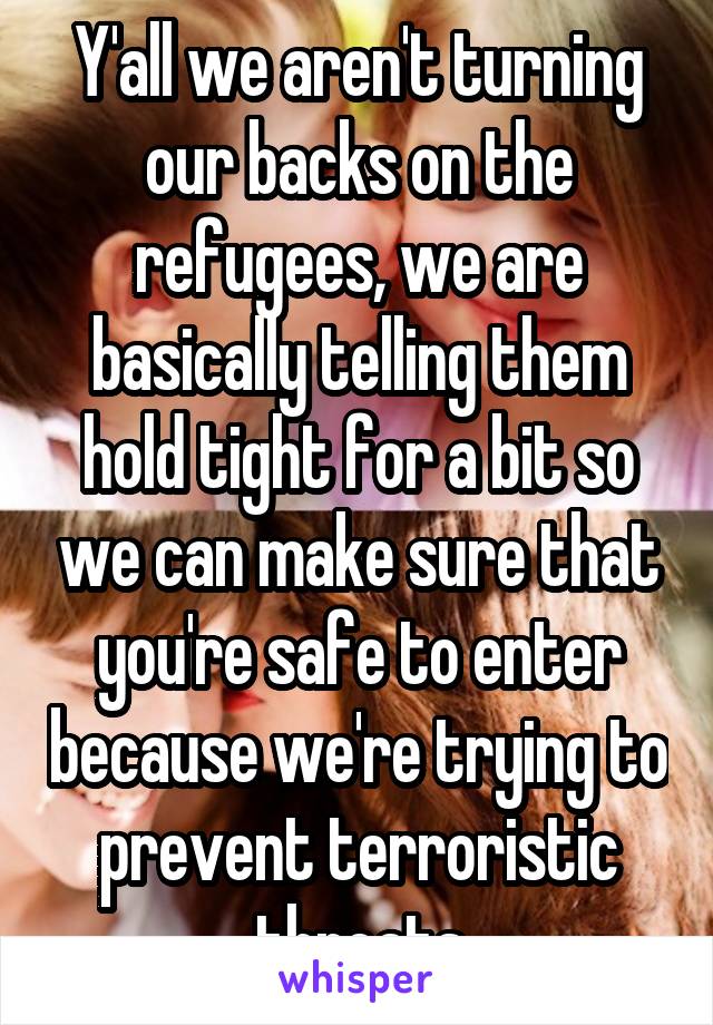 Y'all we aren't turning our backs on the refugees, we are basically telling them hold tight for a bit so we can make sure that you're safe to enter because we're trying to prevent terroristic threats