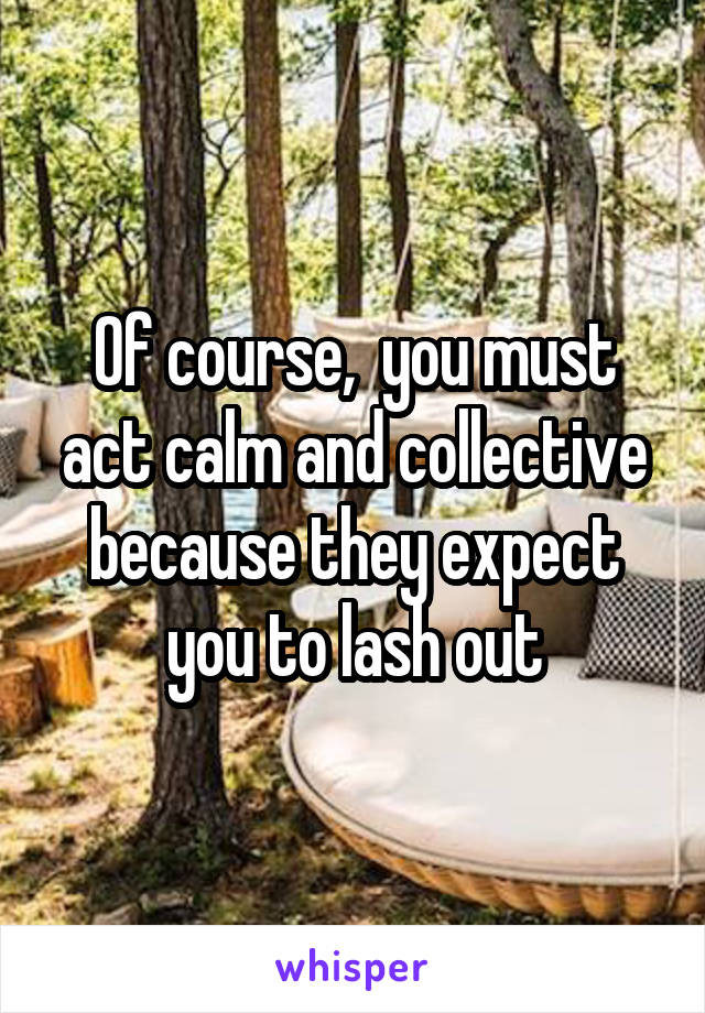 Of course,  you must act calm and collective because they expect you to lash out