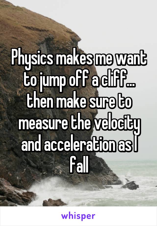 Physics makes me want to jump off a cliff... then make sure to measure the velocity and acceleration as I fall