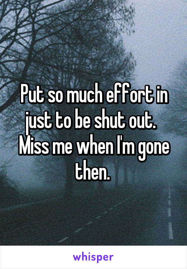 Put so much effort in just to be shut out.  
Miss me when I'm gone then. 