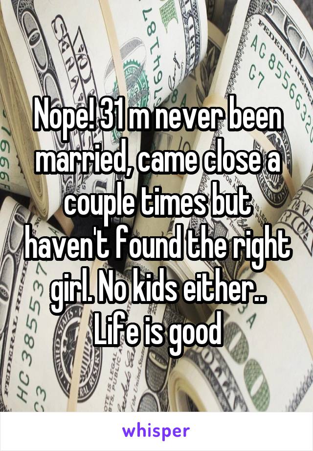 Nope! 31 m never been married, came close a couple times but haven't found the right girl. No kids either..
Life is good