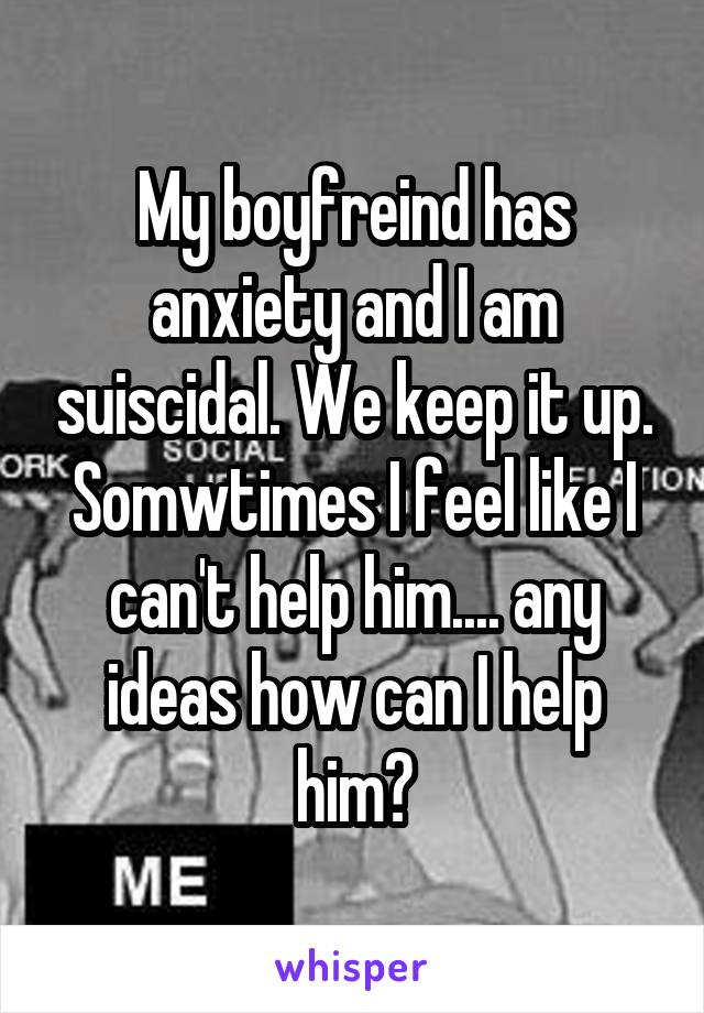 My boyfreind has anxiety and I am suiscidal. We keep it up. Somwtimes I feel like I can't help him.... any ideas how can I help him?