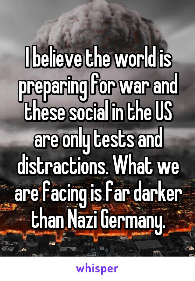 I believe the world is preparing for war and these social in the US are only tests and distractions. What we are facing is far darker than Nazi Germany.