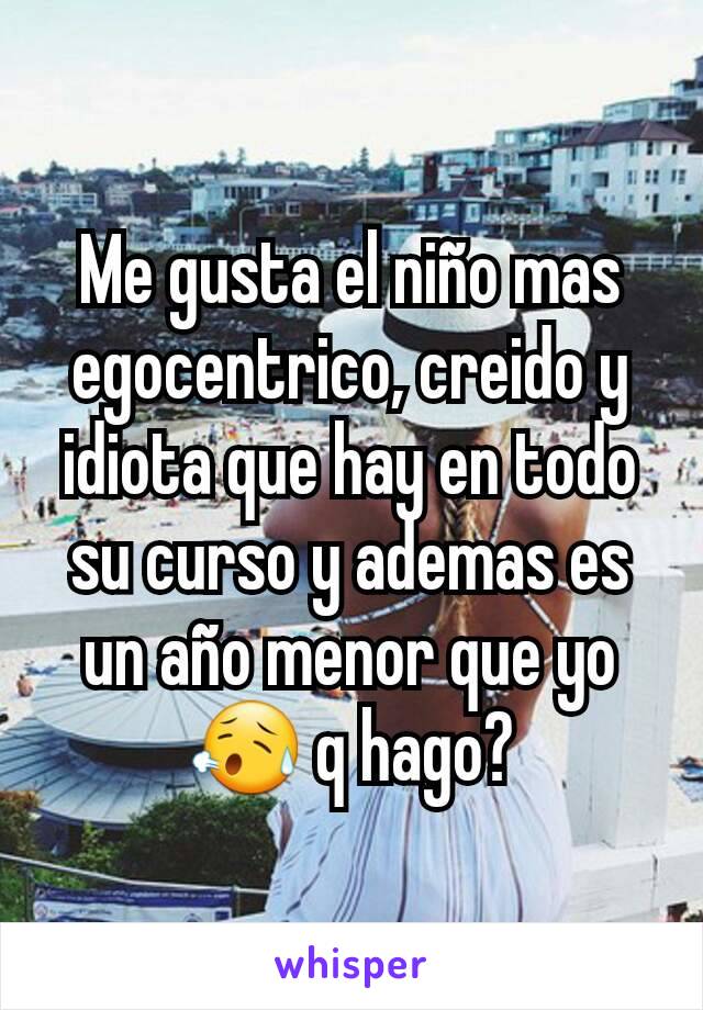 Me gusta el niño mas egocentrico, creido y idiota que hay en todo su curso y ademas es un año menor que yo😥 q hago?