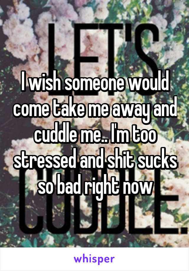 I wish someone would come take me away and cuddle me.. I'm too stressed and shit sucks so bad right now