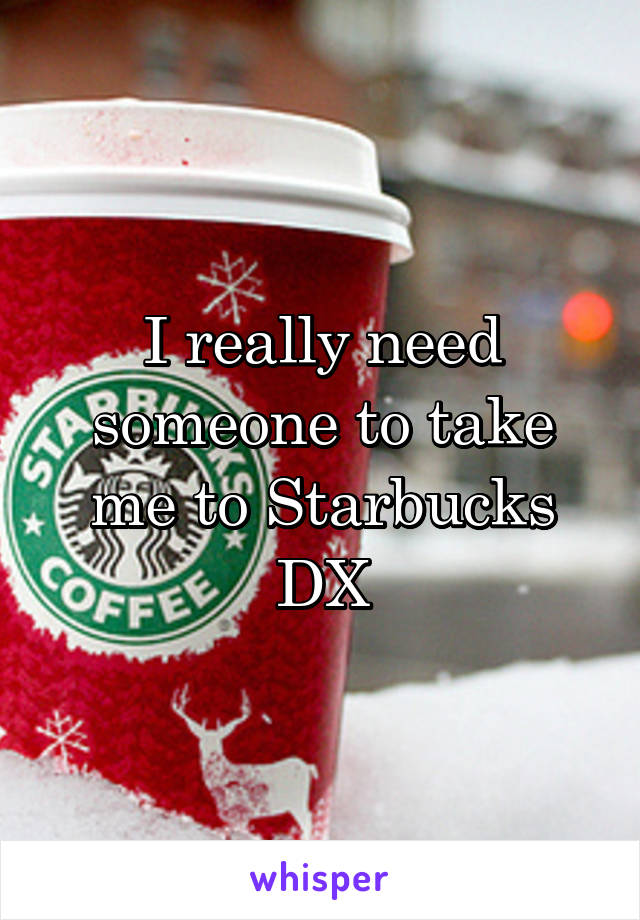 I really need someone to take me to Starbucks DX