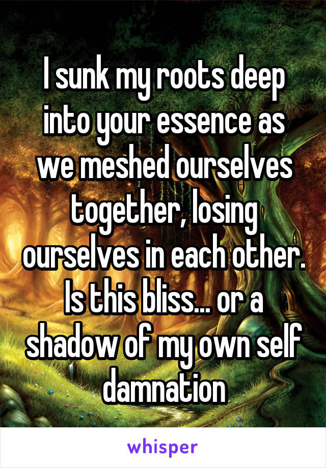 I sunk my roots deep into your essence as we meshed ourselves together, losing ourselves in each other. Is this bliss... or a shadow of my own self damnation