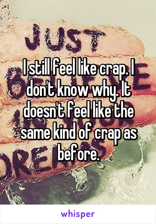 I still feel like crap. I don't know why. It doesn't feel like the same kind of crap as before.