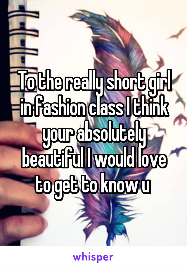 To the really short girl in fashion class I think your absolutely beautiful I would love to get to know u 