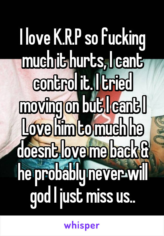 I love K.R.P so fucking much it hurts, I cant control it. I tried moving on but I cant I Love him to much he doesnt love me back & he probably never will god I just miss us..