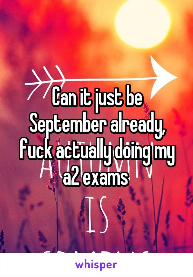 Can it just be September already, fuck actually doing my a2 exams 