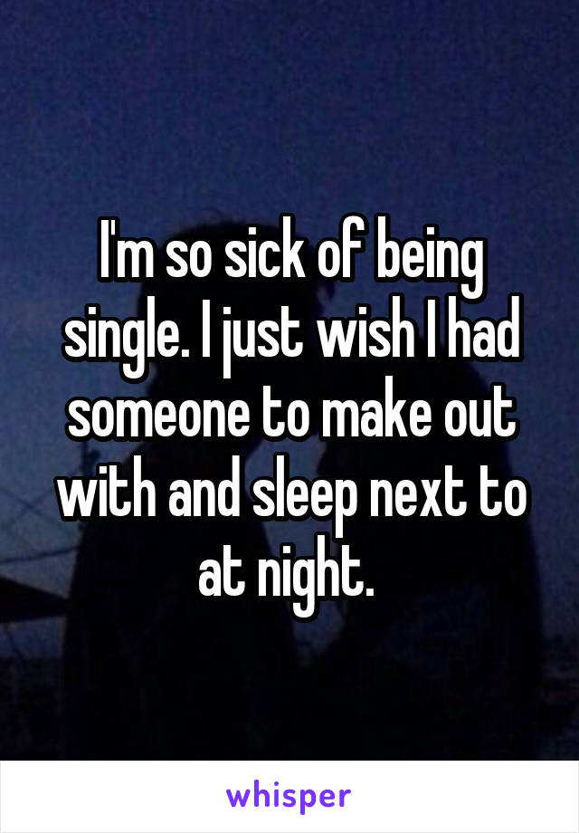 I'm so sick of being single. I just wish I had someone to make out with and sleep next to at night. 