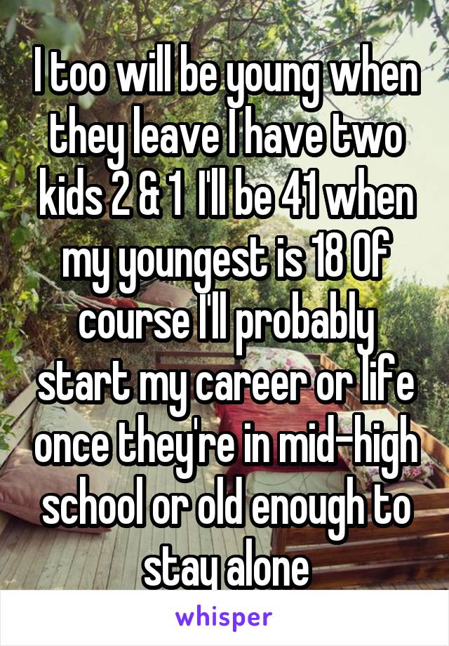 I too will be young when they leave I have two kids 2 & 1  I'll be 41 when my youngest is 18 Of course I'll probably start my career or life once they're in mid-high school or old enough to stay alone