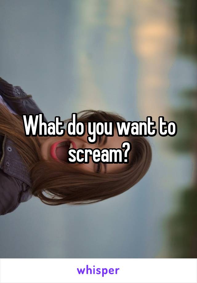 What do you want to scream?