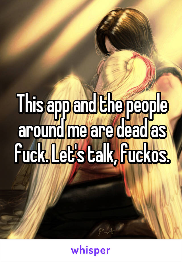 This app and the people around me are dead as fuck. Let's talk, fuckos.