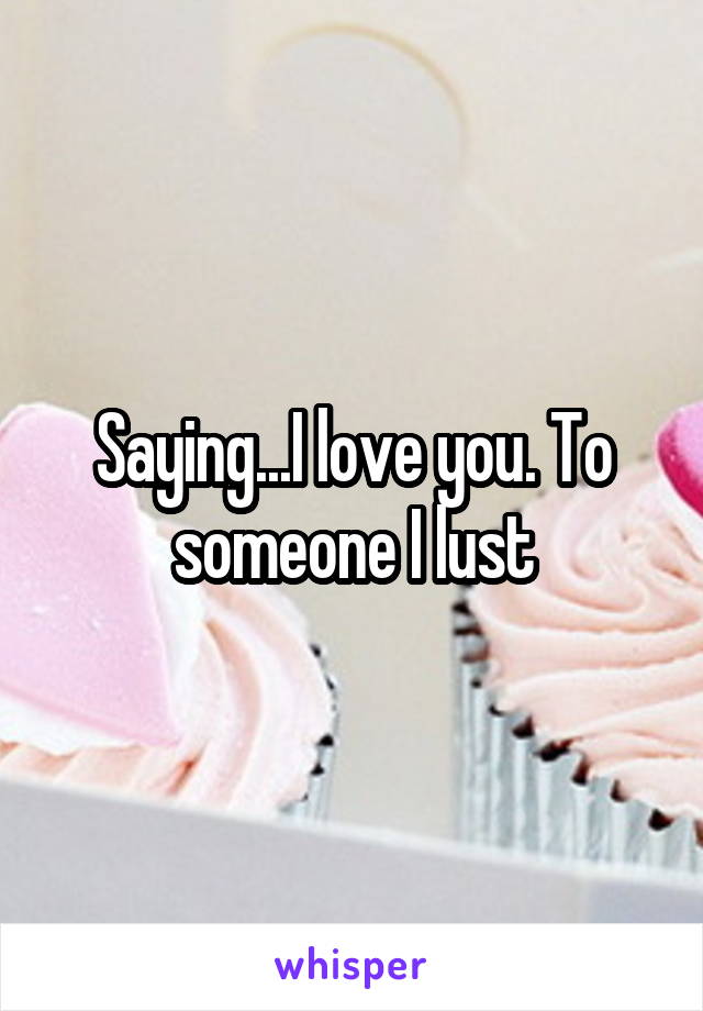 Saying...I love you. To someone I lust