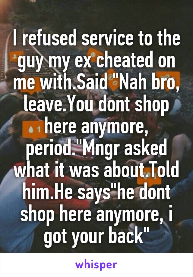 I refused service to the guy my ex cheated on me with.Said "Nah bro, leave.You dont shop here anymore, period."Mngr asked what it was about.Told him.He says"he dont shop here anymore, i got your back"