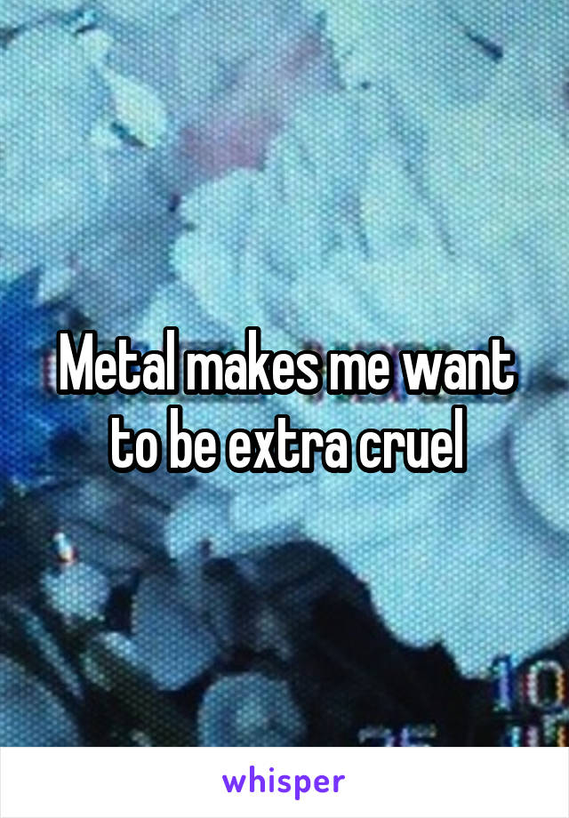 Metal makes me want to be extra cruel