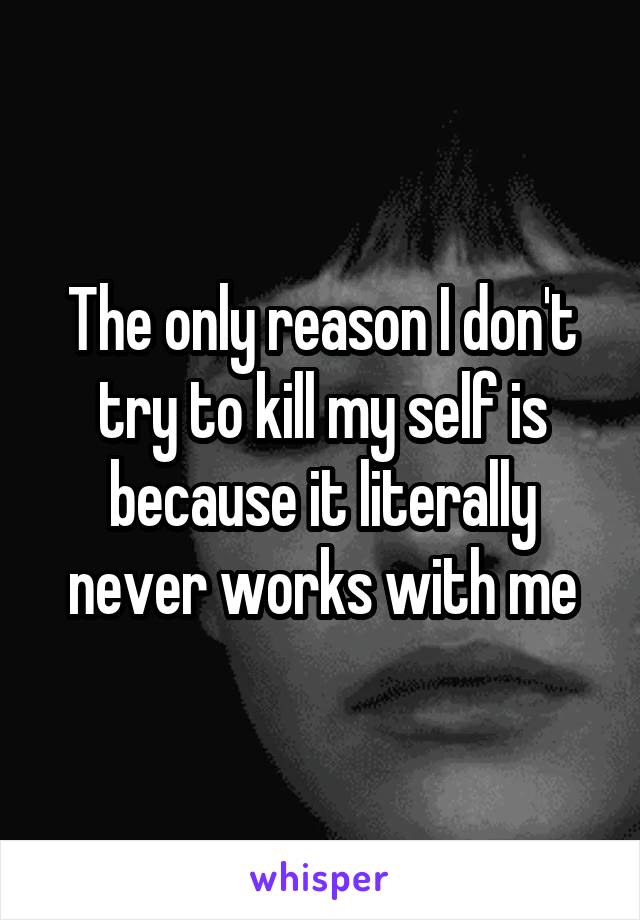 The only reason I don't try to kill my self is because it literally never works with me