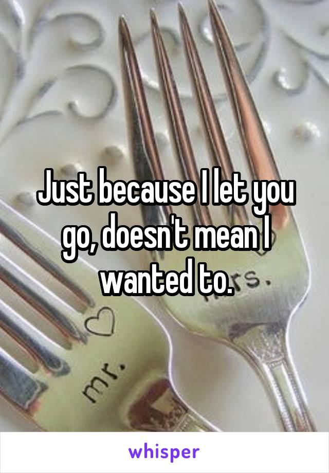 Just because I let you go, doesn't mean I wanted to.