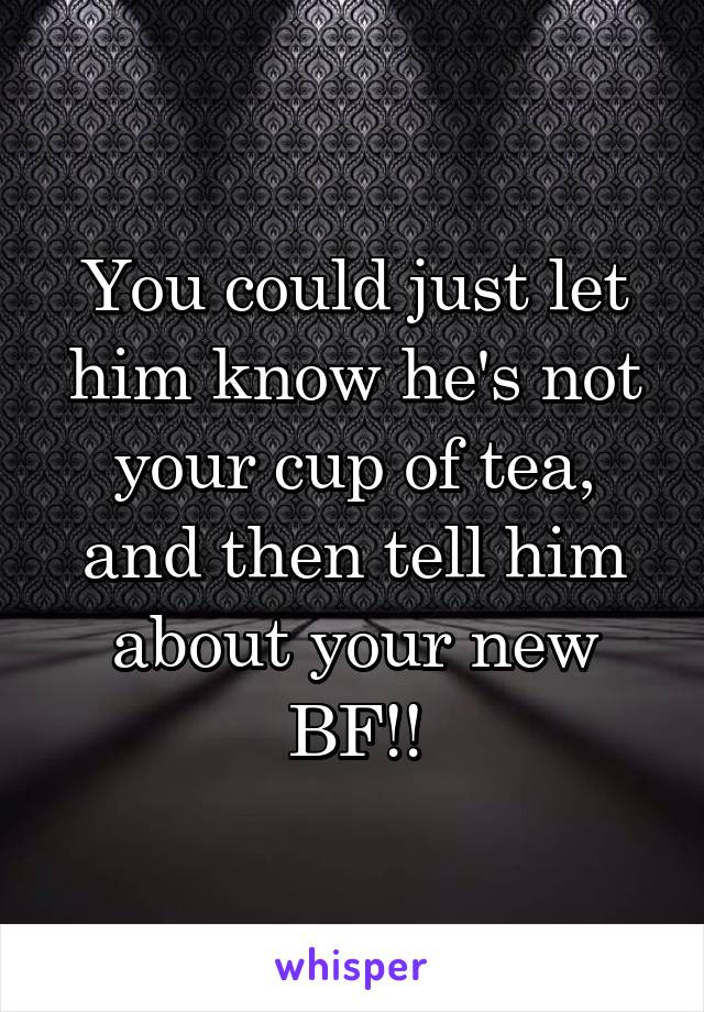 You could just let him know he's not your cup of tea, and then tell him about your new BF!!