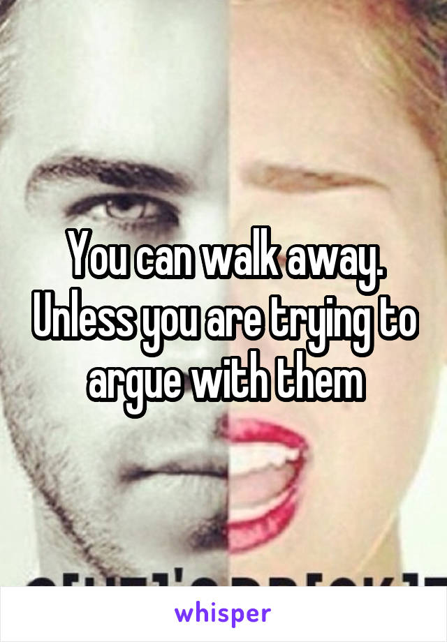 You can walk away. Unless you are trying to argue with them