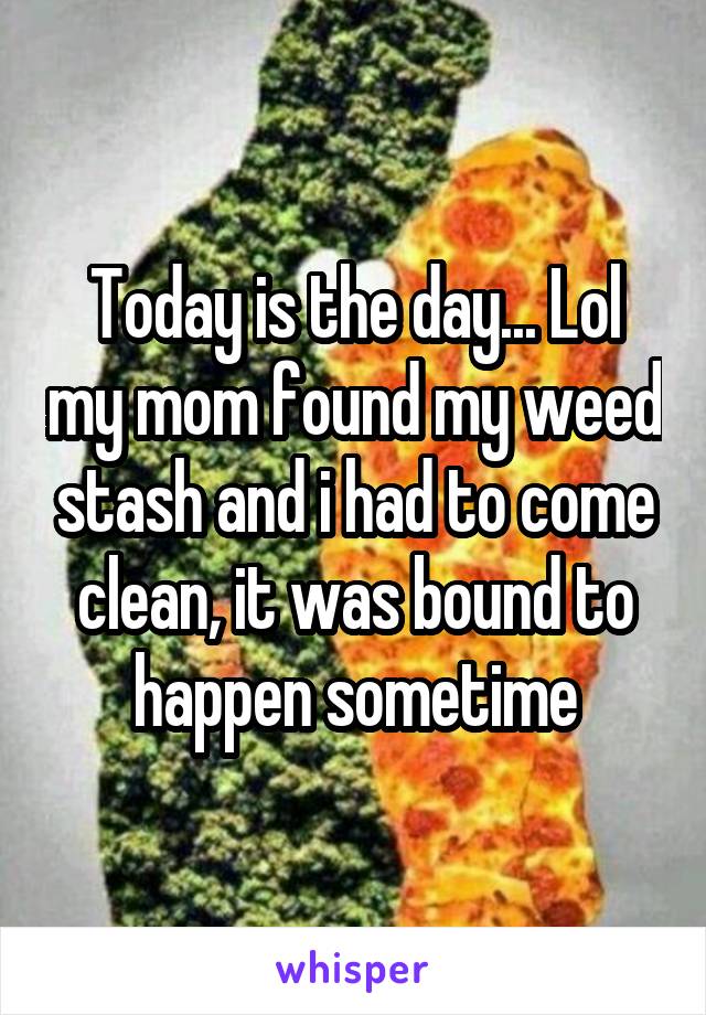 Today is the day... Lol my mom found my weed stash and i had to come clean, it was bound to happen sometime