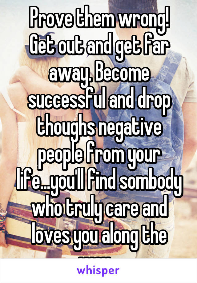 Prove them wrong!
Get out and get far away. Become successful and drop thoughs negative people from your life...you'll find sombody who truly care and loves you along the way...