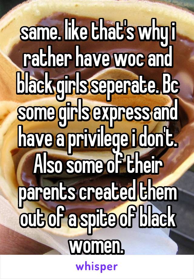 same. like that's why i rather have woc and black girls seperate. Bc some girls express and have a privilege i don't. Also some of their parents created them out of a spite of black women. 