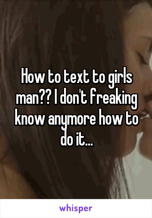 How to text to girls man?? I don't freaking know anymore how to do it...